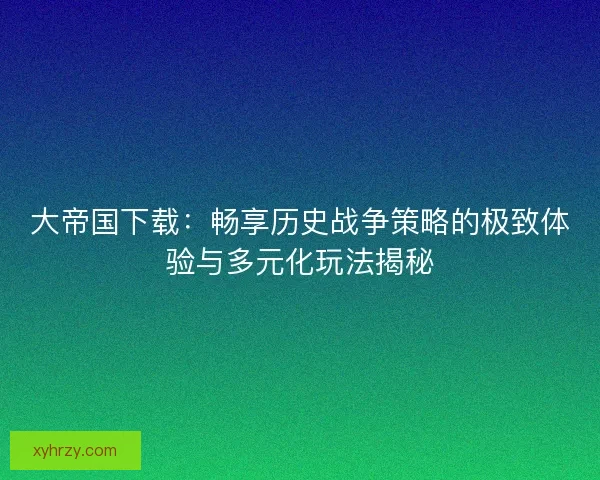 大帝国下载：畅享历史战争策略的极致体验与多元化玩法揭秘