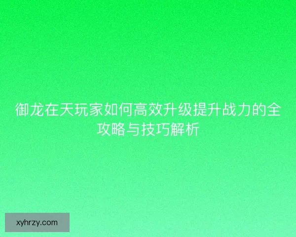 御龙在天玩家如何高效升级提升战力的全攻略与技巧解析