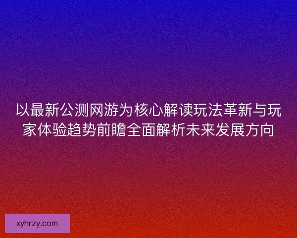 以最新公测网游为核心解读玩法革新与玩家体验趋势前瞻全面解析未来发展方向
