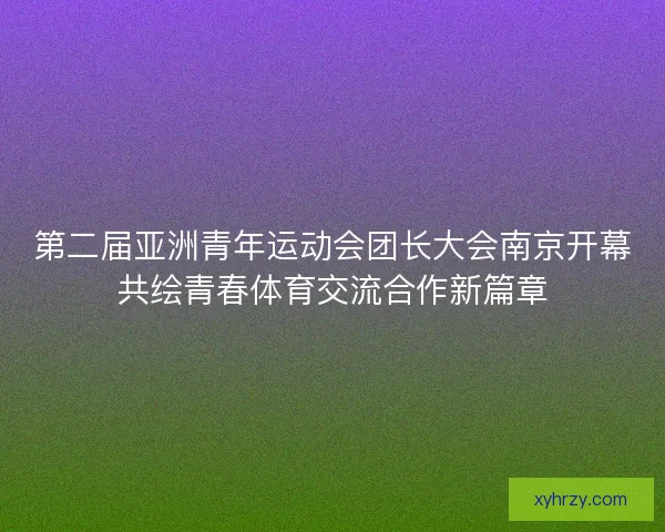 第二届亚洲青年运动会团长大会南京开幕共绘青春体育交流合作新篇章