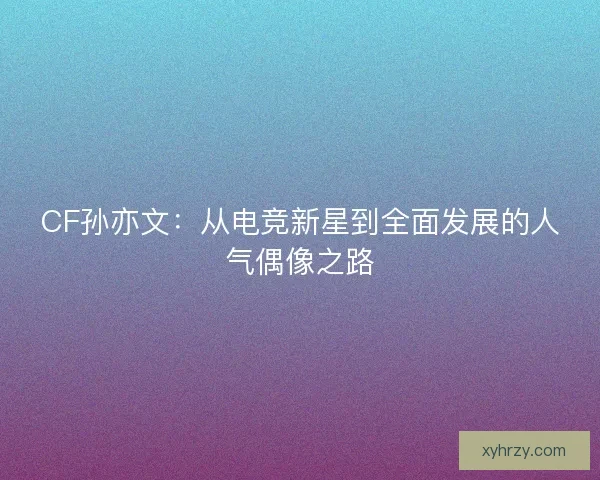 CF孙亦文：从电竞新星到全面发展的人气偶像之路