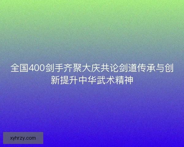 全国400剑手齐聚大庆共论剑道传承与创新提升中华武术精神