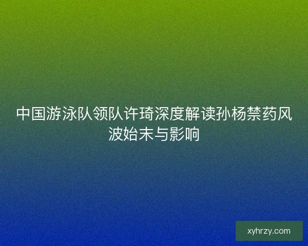 中国游泳队领队许琦深度解读孙杨禁药风波始末与影响