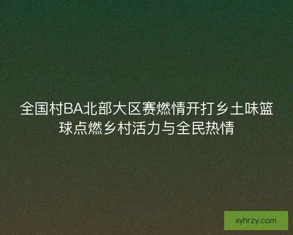 全国村BA北部大区赛燃情开打乡土味篮球点燃乡村活力与全民热情