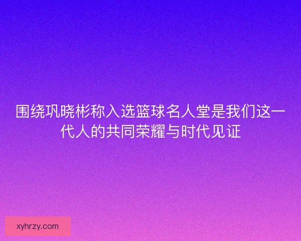 围绕巩晓彬称入选篮球名人堂是我们这一代人的共同荣耀与时代见证