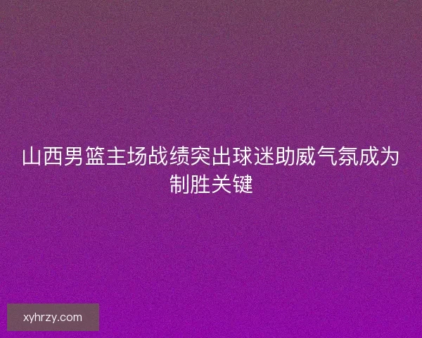 山西男篮主场战绩突出球迷助威气氛成为制胜关键