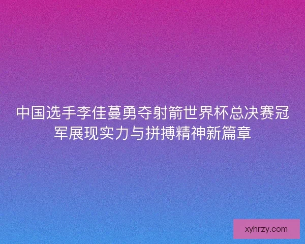 中国选手李佳蔓勇夺射箭世界杯总决赛冠军展现实力与拼搏精神新篇章